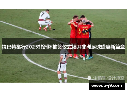 拉巴特举行2025非洲杯抽签仪式揭开非洲足球盛宴新篇章