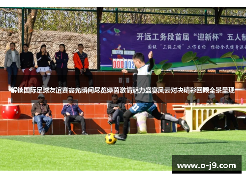 解锁国际足球友谊赛高光瞬间尽览绿茵激情魅力盛宴风云对决精彩回顾全景呈现